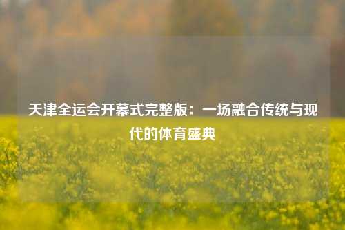 天津全运会开幕式完整版：一场融合传统与现代的体育盛典