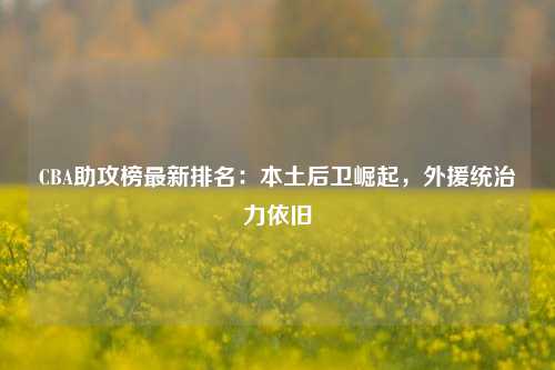 CBA助攻榜最新排名：本土后卫崛起，外援统治力依旧