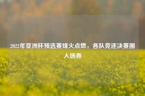 2022年亚洲杯预选赛烽火点燃，各队竞逐决赛圈入场券