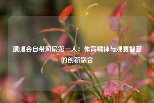 演唱会自带风扇第一人：体育精神与观赛智慧的创新融合