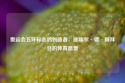 奥运会五环标志的创造者：皮埃尔·德·顾拜旦的体育愿景