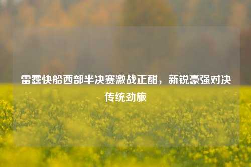 雷霆快船西部半决赛激战正酣，新锐豪强对决传统劲旅